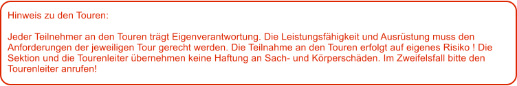 Hinweis zu den Touren: 	  Jeder Teilnehmer an den Touren trgt Eigenverantwortung. Die Leistungsfhigkeit und Ausrstung muss den Anforderungen der jeweiligen Tour gerecht werden. Die Teilnahme an den Touren erfolgt auf eigenes Risiko ! Die Sektion und die Tourenleiter bernehmen keine Haftung an Sach- und Krperschden. Im Zweifelsfall bitte den Tourenleiter anrufen!