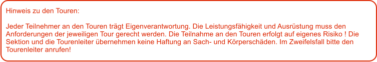 Hinweis zu den Touren: 	  Jeder Teilnehmer an den Touren trgt Eigenverantwortung. Die Leistungsfhigkeit und Ausrstung muss den Anforderungen der jeweiligen Tour gerecht werden. Die Teilnahme an den Touren erfolgt auf eigenes Risiko ! Die Sektion und die Tourenleiter bernehmen keine Haftung an Sach- und Krperschden. Im Zweifelsfall bitte den Tourenleiter anrufen!