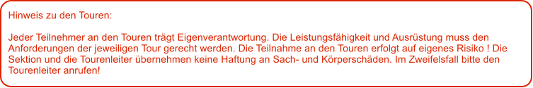 Hinweis zu den Touren: 	  Jeder Teilnehmer an den Touren trgt Eigenverantwortung. Die Leistungsfhigkeit und Ausrstung muss den Anforderungen der jeweiligen Tour gerecht werden. Die Teilnahme an den Touren erfolgt auf eigenes Risiko ! Die Sektion und die Tourenleiter bernehmen keine Haftung an Sach- und Krperschden. Im Zweifelsfall bitte den Tourenleiter anrufen!