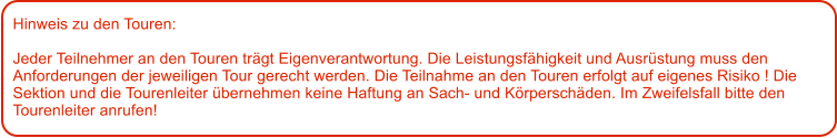 Hinweis zu den Touren: 	  Jeder Teilnehmer an den Touren trgt Eigenverantwortung. Die Leistungsfhigkeit und Ausrstung muss den Anforderungen der jeweiligen Tour gerecht werden. Die Teilnahme an den Touren erfolgt auf eigenes Risiko ! Die Sektion und die Tourenleiter bernehmen keine Haftung an Sach- und Krperschden. Im Zweifelsfall bitte den Tourenleiter anrufen!