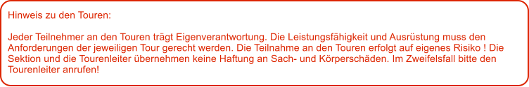 Hinweis zu den Touren: 	  Jeder Teilnehmer an den Touren trgt Eigenverantwortung. Die Leistungsfhigkeit und Ausrstung muss den Anforderungen der jeweiligen Tour gerecht werden. Die Teilnahme an den Touren erfolgt auf eigenes Risiko ! Die Sektion und die Tourenleiter bernehmen keine Haftung an Sach- und Krperschden. Im Zweifelsfall bitte den Tourenleiter anrufen!
