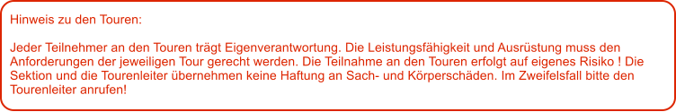 Hinweis zu den Touren: 	  Jeder Teilnehmer an den Touren trgt Eigenverantwortung. Die Leistungsfhigkeit und Ausrstung muss den Anforderungen der jeweiligen Tour gerecht werden. Die Teilnahme an den Touren erfolgt auf eigenes Risiko ! Die Sektion und die Tourenleiter bernehmen keine Haftung an Sach- und Krperschden. Im Zweifelsfall bitte den Tourenleiter anrufen!