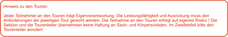 Hinweis zu den Touren: 	  Jeder Teilnehmer an den Touren trgt Eigenverantwortung. Die Leistungsfhigkeit und Ausrstung muss den Anforderungen der jeweiligen Tour gerecht werden. Die Teilnahme an den Touren erfolgt auf eigenes Risiko ! Die Sektion und die Tourenleiter bernehmen keine Haftung an Sach- und Krperschden. Im Zweifelsfall bitte den Tourenleiter anrufen!
