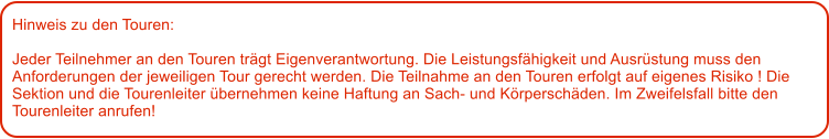 Hinweis zu den Touren: 	  Jeder Teilnehmer an den Touren trgt Eigenverantwortung. Die Leistungsfhigkeit und Ausrstung muss den Anforderungen der jeweiligen Tour gerecht werden. Die Teilnahme an den Touren erfolgt auf eigenes Risiko ! Die Sektion und die Tourenleiter bernehmen keine Haftung an Sach- und Krperschden. Im Zweifelsfall bitte den Tourenleiter anrufen!