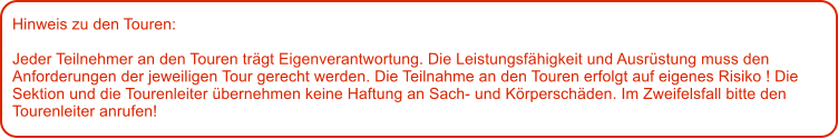 Hinweis zu den Touren: 	  Jeder Teilnehmer an den Touren trgt Eigenverantwortung. Die Leistungsfhigkeit und Ausrstung muss den Anforderungen der jeweiligen Tour gerecht werden. Die Teilnahme an den Touren erfolgt auf eigenes Risiko ! Die Sektion und die Tourenleiter bernehmen keine Haftung an Sach- und Krperschden. Im Zweifelsfall bitte den Tourenleiter anrufen!