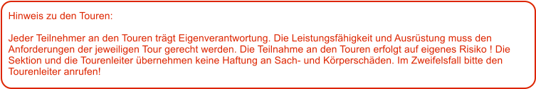 Hinweis zu den Touren: 	  Jeder Teilnehmer an den Touren trgt Eigenverantwortung. Die Leistungsfhigkeit und Ausrstung muss den Anforderungen der jeweiligen Tour gerecht werden. Die Teilnahme an den Touren erfolgt auf eigenes Risiko ! Die Sektion und die Tourenleiter bernehmen keine Haftung an Sach- und Krperschden. Im Zweifelsfall bitte den Tourenleiter anrufen!