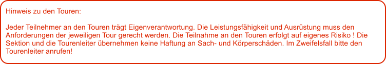 Hinweis zu den Touren: 	  Jeder Teilnehmer an den Touren trgt Eigenverantwortung. Die Leistungsfhigkeit und Ausrstung muss den Anforderungen der jeweiligen Tour gerecht werden. Die Teilnahme an den Touren erfolgt auf eigenes Risiko ! Die Sektion und die Tourenleiter bernehmen keine Haftung an Sach- und Krperschden. Im Zweifelsfall bitte den Tourenleiter anrufen!