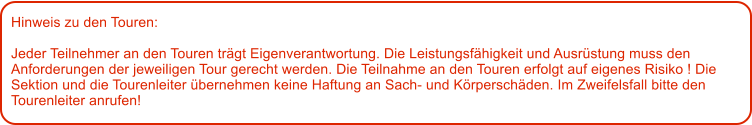 Hinweis zu den Touren: 	  Jeder Teilnehmer an den Touren trgt Eigenverantwortung. Die Leistungsfhigkeit und Ausrstung muss den Anforderungen der jeweiligen Tour gerecht werden. Die Teilnahme an den Touren erfolgt auf eigenes Risiko ! Die Sektion und die Tourenleiter bernehmen keine Haftung an Sach- und Krperschden. Im Zweifelsfall bitte den Tourenleiter anrufen!