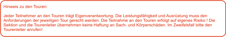 Hinweis zu den Touren: 	  Jeder Teilnehmer an den Touren trgt Eigenverantwortung. Die Leistungsfhigkeit und Ausrstung muss den Anforderungen der jeweiligen Tour gerecht werden. Die Teilnahme an den Touren erfolgt auf eigenes Risiko ! Die Sektion und die Tourenleiter bernehmen keine Haftung an Sach- und Krperschden. Im Zweifelsfall bitte den Tourenleiter anrufen!