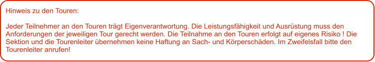 Hinweis zu den Touren: 	  Jeder Teilnehmer an den Touren trgt Eigenverantwortung. Die Leistungsfhigkeit und Ausrstung muss den Anforderungen der jeweiligen Tour gerecht werden. Die Teilnahme an den Touren erfolgt auf eigenes Risiko ! Die Sektion und die Tourenleiter bernehmen keine Haftung an Sach- und Krperschden. Im Zweifelsfall bitte den Tourenleiter anrufen!