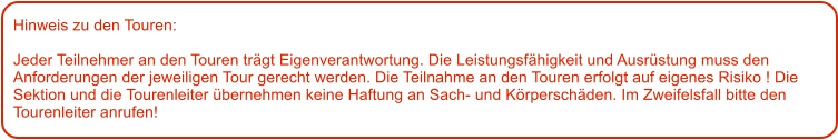 Hinweis zu den Touren: 	  Jeder Teilnehmer an den Touren trgt Eigenverantwortung. Die Leistungsfhigkeit und Ausrstung muss den Anforderungen der jeweiligen Tour gerecht werden. Die Teilnahme an den Touren erfolgt auf eigenes Risiko ! Die Sektion und die Tourenleiter bernehmen keine Haftung an Sach- und Krperschden. Im Zweifelsfall bitte den Tourenleiter anrufen!