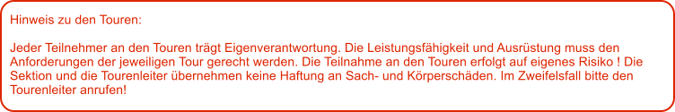 Hinweis zu den Touren: 	  Jeder Teilnehmer an den Touren trgt Eigenverantwortung. Die Leistungsfhigkeit und Ausrstung muss den Anforderungen der jeweiligen Tour gerecht werden. Die Teilnahme an den Touren erfolgt auf eigenes Risiko ! Die Sektion und die Tourenleiter bernehmen keine Haftung an Sach- und Krperschden. Im Zweifelsfall bitte den Tourenleiter anrufen!
