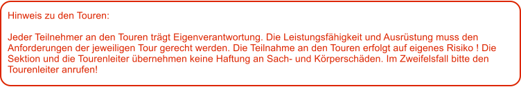 Hinweis zu den Touren: 	  Jeder Teilnehmer an den Touren trgt Eigenverantwortung. Die Leistungsfhigkeit und Ausrstung muss den Anforderungen der jeweiligen Tour gerecht werden. Die Teilnahme an den Touren erfolgt auf eigenes Risiko ! Die Sektion und die Tourenleiter bernehmen keine Haftung an Sach- und Krperschden. Im Zweifelsfall bitte den Tourenleiter anrufen!