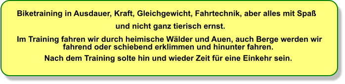 Biketraining in Ausdauer, Kraft, Gleichgewicht, Fahrtechnik, aber alles mit Spa   und nicht ganz tierisch ernst.  Im Training fahren wir durch heimische Wlder und Auen, auch Berge werden wir  fahrend oder schiebend erklimmen und hinunter fahren.                Nach dem Training solte hin und wieder Zeit fr eine Einkehr sein.