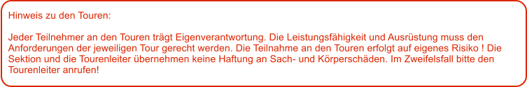 Hinweis zu den Touren: 	  Jeder Teilnehmer an den Touren trgt Eigenverantwortung. Die Leistungsfhigkeit und Ausrstung muss den Anforderungen der jeweiligen Tour gerecht werden. Die Teilnahme an den Touren erfolgt auf eigenes Risiko ! Die Sektion und die Tourenleiter bernehmen keine Haftung an Sach- und Krperschden. Im Zweifelsfall bitte den Tourenleiter anrufen!