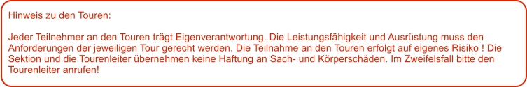 Hinweis zu den Touren: 	  Jeder Teilnehmer an den Touren trgt Eigenverantwortung. Die Leistungsfhigkeit und Ausrstung muss den Anforderungen der jeweiligen Tour gerecht werden. Die Teilnahme an den Touren erfolgt auf eigenes Risiko ! Die Sektion und die Tourenleiter bernehmen keine Haftung an Sach- und Krperschden. Im Zweifelsfall bitte den Tourenleiter anrufen!