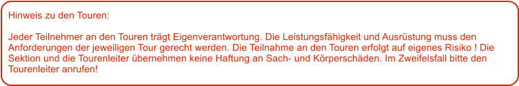 Hinweis zu den Touren: 	  Jeder Teilnehmer an den Touren trgt Eigenverantwortung. Die Leistungsfhigkeit und Ausrstung muss den Anforderungen der jeweiligen Tour gerecht werden. Die Teilnahme an den Touren erfolgt auf eigenes Risiko ! Die Sektion und die Tourenleiter bernehmen keine Haftung an Sach- und Krperschden. Im Zweifelsfall bitte den Tourenleiter anrufen!