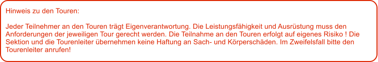 Hinweis zu den Touren: 	  Jeder Teilnehmer an den Touren trgt Eigenverantwortung. Die Leistungsfhigkeit und Ausrstung muss den Anforderungen der jeweiligen Tour gerecht werden. Die Teilnahme an den Touren erfolgt auf eigenes Risiko ! Die Sektion und die Tourenleiter bernehmen keine Haftung an Sach- und Krperschden. Im Zweifelsfall bitte den Tourenleiter anrufen!