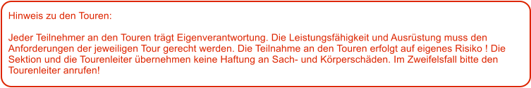 Hinweis zu den Touren: 	  Jeder Teilnehmer an den Touren trgt Eigenverantwortung. Die Leistungsfhigkeit und Ausrstung muss den Anforderungen der jeweiligen Tour gerecht werden. Die Teilnahme an den Touren erfolgt auf eigenes Risiko ! Die Sektion und die Tourenleiter bernehmen keine Haftung an Sach- und Krperschden. Im Zweifelsfall bitte den Tourenleiter anrufen!