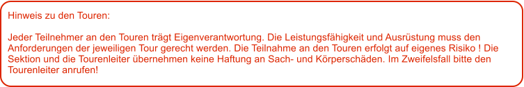 Hinweis zu den Touren: 	  Jeder Teilnehmer an den Touren trgt Eigenverantwortung. Die Leistungsfhigkeit und Ausrstung muss den Anforderungen der jeweiligen Tour gerecht werden. Die Teilnahme an den Touren erfolgt auf eigenes Risiko ! Die Sektion und die Tourenleiter bernehmen keine Haftung an Sach- und Krperschden. Im Zweifelsfall bitte den Tourenleiter anrufen!