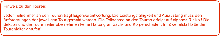 Hinweis zu den Touren: 	  Jeder Teilnehmer an den Touren trgt Eigenverantwortung. Die Leistungsfhigkeit und Ausrstung muss den Anforderungen der jeweiligen Tour gerecht werden. Die Teilnahme an den Touren erfolgt auf eigenes Risiko ! Die Sektion und die Tourenleiter bernehmen keine Haftung an Sach- und Krperschden. Im Zweifelsfall bitte den Tourenleiter anrufen!
